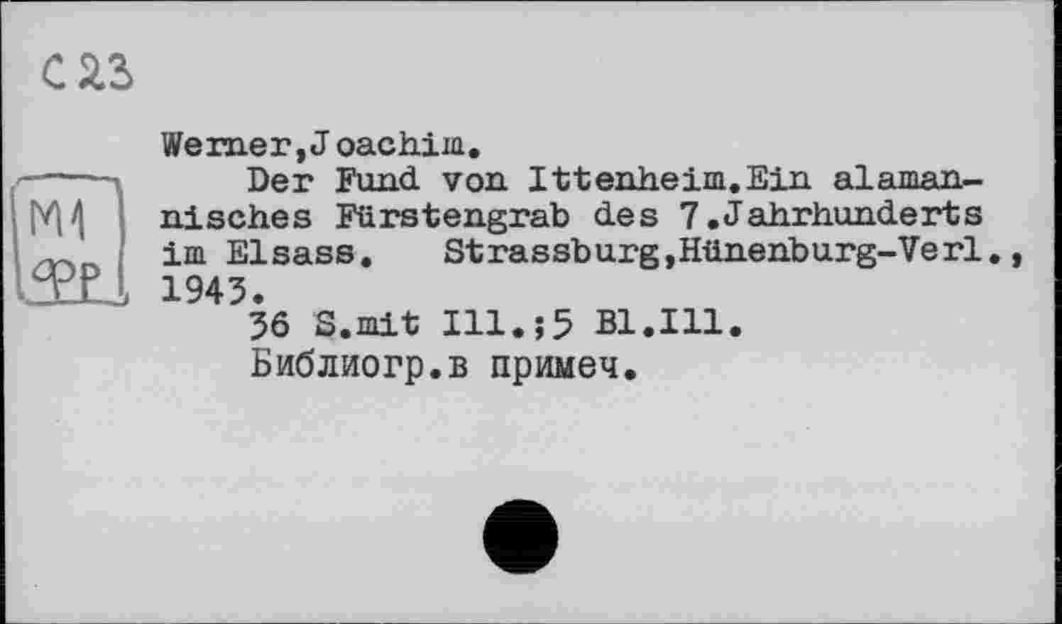 ﻿С 2.3
N1
TJL
Werner, J oachim.
Der Fund von Ittenheim.Ein alaman-nisches Fürstengrab des 7.Jahrhunderts im Elsass.	Strassburg,Hünenburg-Verl.,
1943.
36 S.mit Ill.;5 Bl.Ill.
Библиогр.в примеч.